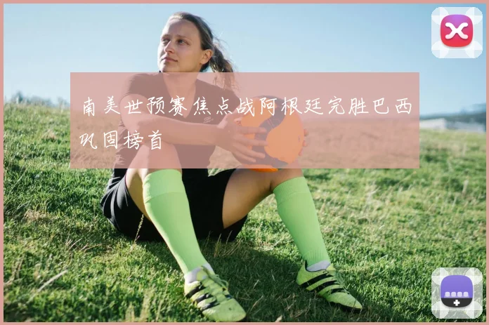 南美世预赛焦点战阿根廷完胜巴西巩固榜首