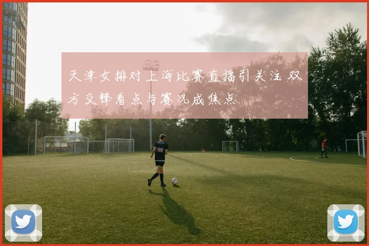 天津女排对上海比赛直播引关注 双方交锋看点与赛况成焦点
