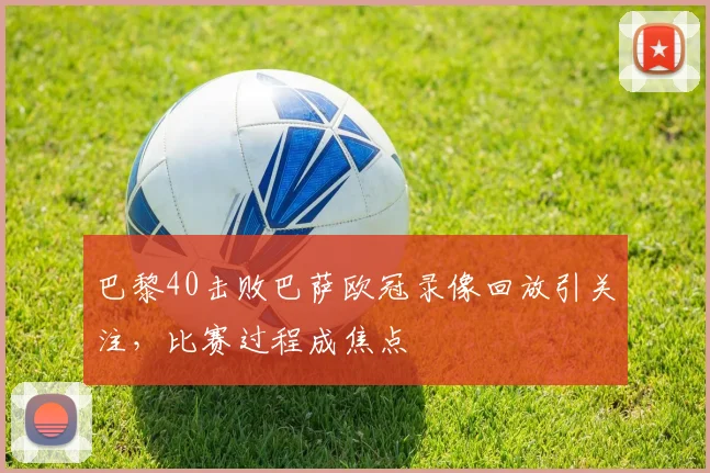 巴黎40击败巴萨欧冠录像回放引关注,比赛过程成焦点