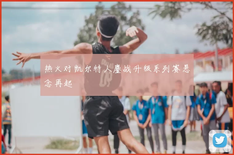 热火对凯尔特人鏖战升级系列赛悬念再起