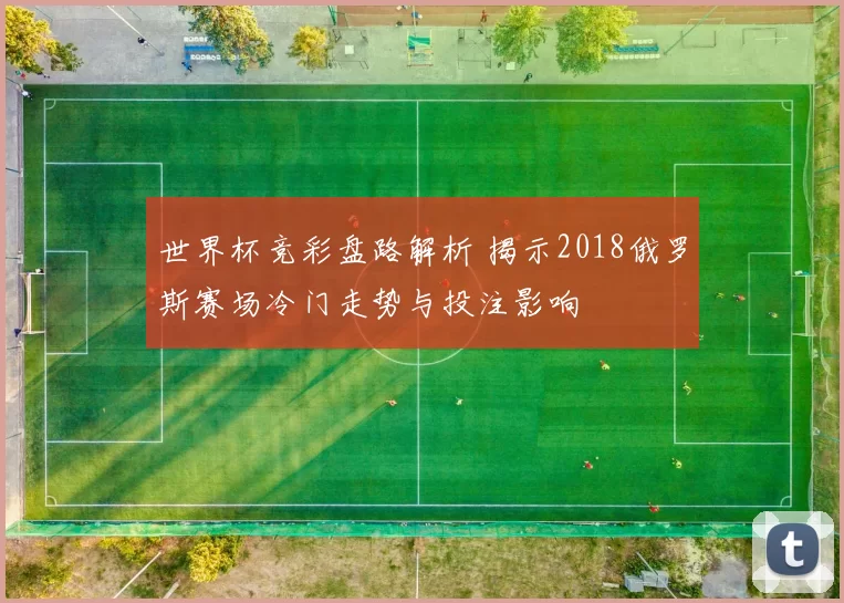 世界杯竞彩盘路解析 揭示2018俄罗斯赛场冷门走势与投注影响