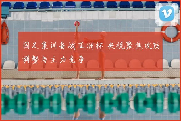 国足集训备战亚洲杯 央视聚焦攻防调整与主力竞争