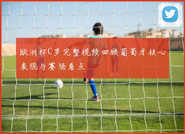欧洲杯C罗完整视频回顾葡萄牙核心表现与赛场看点