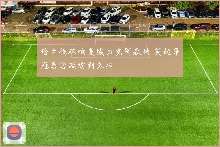 哈兰德双响曼城力克阿森纳 英超争冠悬念延续到末轮