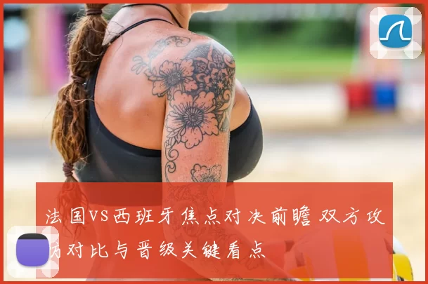 法国vs西班牙焦点对决前瞻 双方攻防对比与晋级关键看点