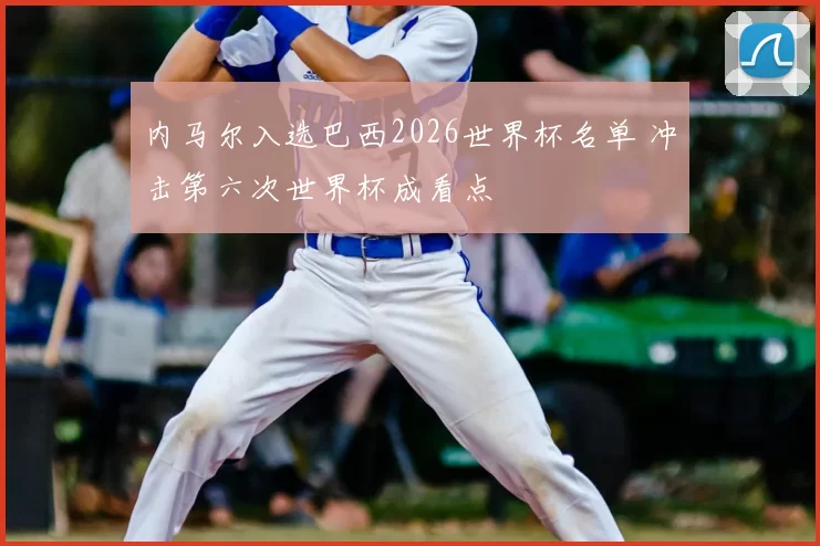 内马尔入选巴西2026世界杯名单 冲击第六次世界杯成看点