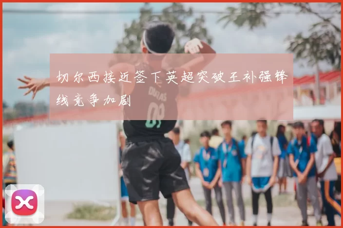 切尔西接近签下英超突破王补强锋线竞争加剧