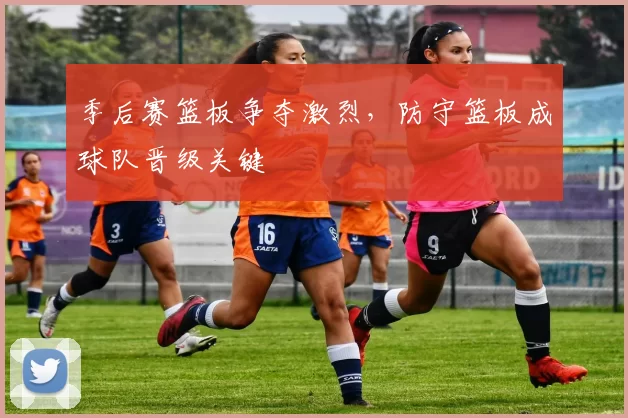 季后赛篮板争夺激烈,防守篮板成球队晋级关键