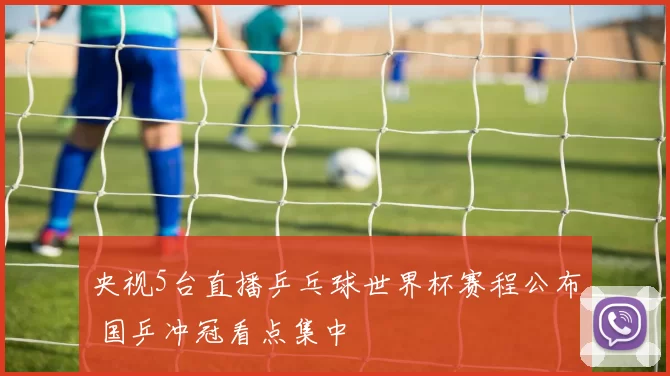 央视5台直播乒乓球世界杯赛程公布 国乒冲冠看点集中