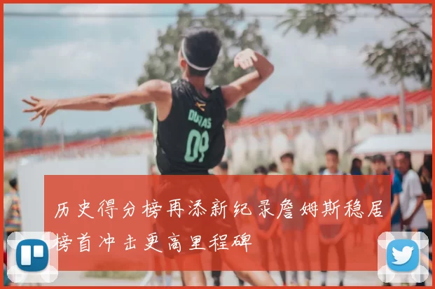 历史得分榜再添新纪录詹姆斯稳居榜首冲击更高里程碑