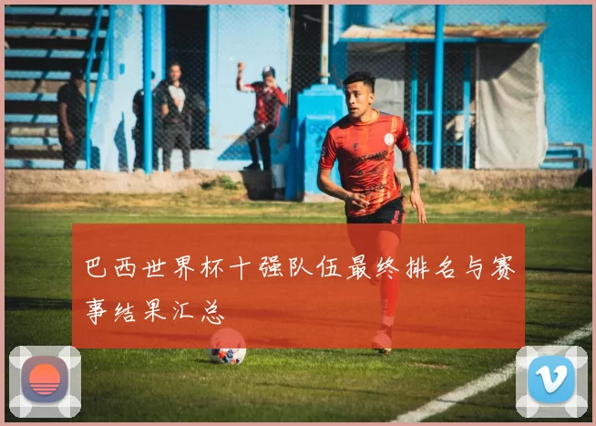 巴西世界杯十强队伍最终排名与赛事结果汇总
