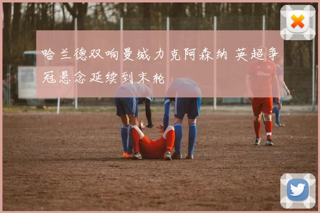 哈兰德双响曼城力克阿森纳 英超争冠悬念延续到末轮