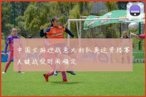 中国女排迎战意大利队奥运资格赛关键战役时间确定