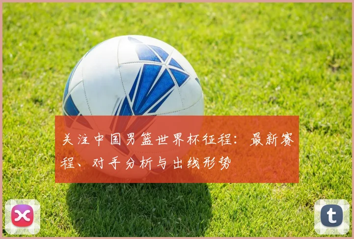 关注中国男篮世界杯征程：最新赛程、对手分析与出线形势