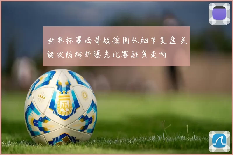 世界杯墨西哥战德国队细节复盘 关键攻防转折曝光比赛胜负走向