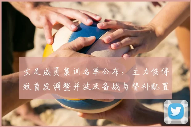 女足成员集训名单公布,主力伤停致首发调整并波及备战与替补配置