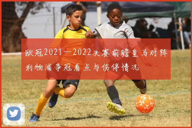 欧冠2021—2022决赛前瞻皇马对阵利物浦争冠看点与伤停情况