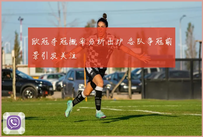 欧冠夺冠概率分析出炉 各队争冠前景引发关注