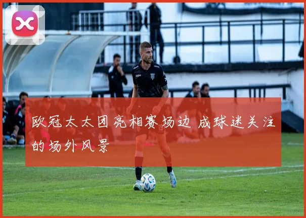 欧冠太太团亮相赛场边 成球迷关注的场外风景