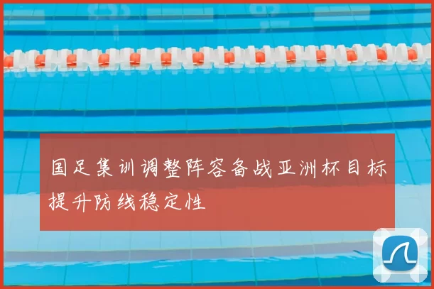 国足集训调整阵容备战亚洲杯目标提升防线稳定性