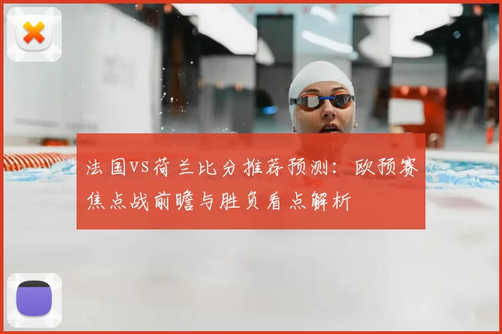 法国vs荷兰比分推荐预测：欧预赛焦点战前瞻与胜负看点解析