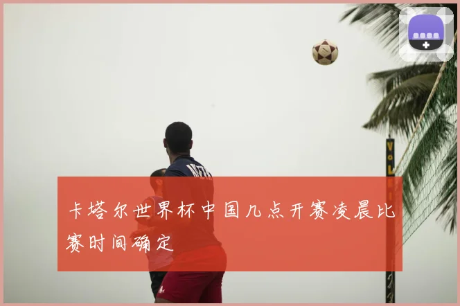卡塔尔世界杯中国几点开赛凌晨比赛时间确定