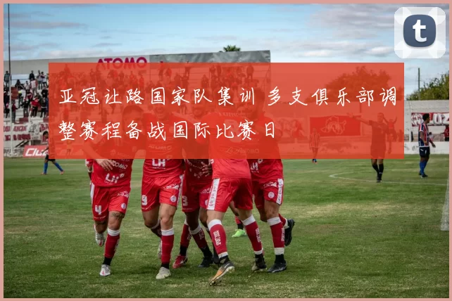 亚冠让路国家队集训 多支俱乐部调整赛程备战国际比赛日