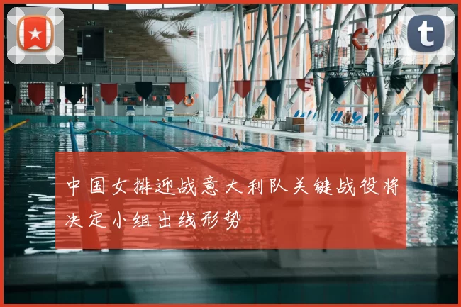 中国女排迎战意大利队关键战役将决定小组出线形势