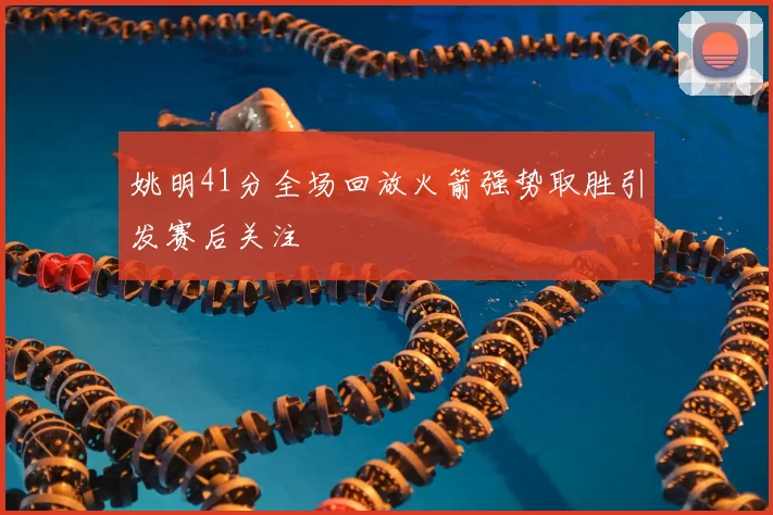 姚明41分全场回放火箭强势取胜引发赛后关注