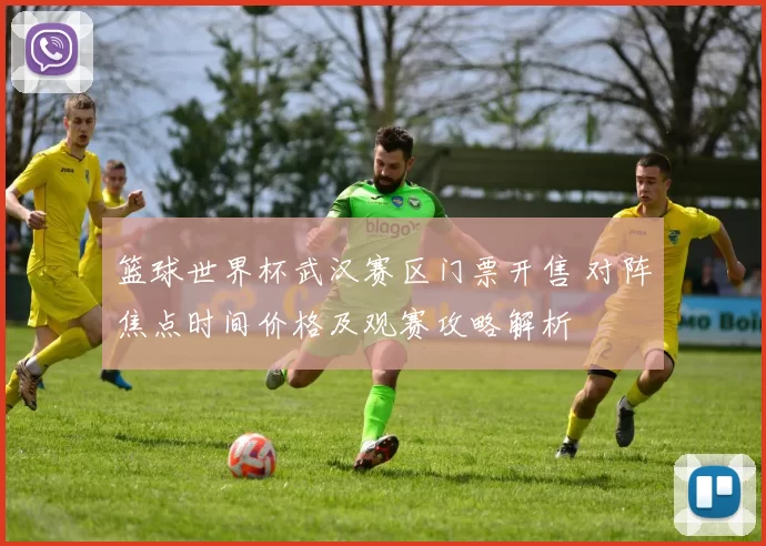 篮球世界杯武汉赛区门票开售 对阵焦点时间价格及观赛攻略解析