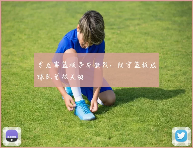 季后赛篮板争夺激烈,防守篮板成球队晋级关键