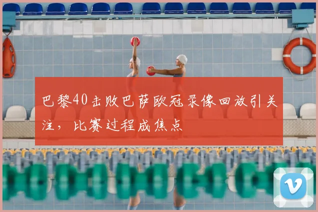 巴黎40击败巴萨欧冠录像回放引关注,比赛过程成焦点