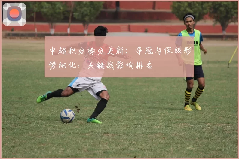 中超积分榜分更新:争冠与保级形势细化,关键战影响排名