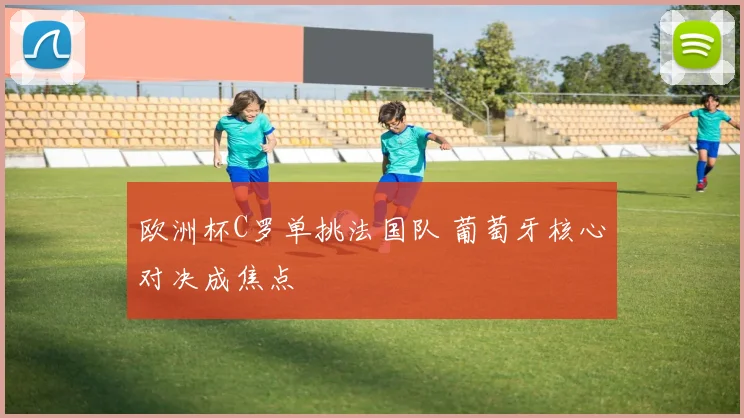 欧洲杯C罗单挑法国队 葡萄牙核心对决成焦点