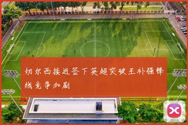 切尔西接近签下英超突破王补强锋线竞争加剧