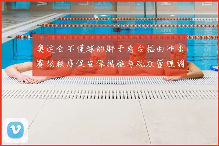 奥运会不懂球的胖子看台插曲冲击赛场秩序促安保措施与观众管理调整