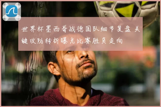 世界杯墨西哥战德国队细节复盘 关键攻防转折曝光比赛胜负走向