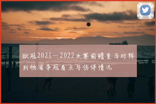 欧冠2021—2022决赛前瞻皇马对阵利物浦争冠看点与伤停情况