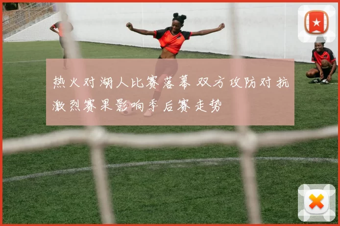 热火对湖人比赛落幕 双方攻防对抗激烈赛果影响季后赛走势