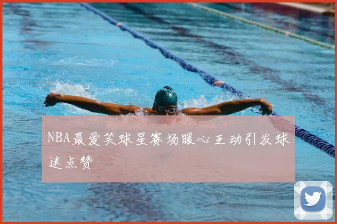NBA最爱笑球星赛场暖心互动引发球迷点赞