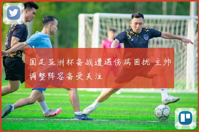 国足亚洲杯备战遭遇伤病困扰 主帅调整阵容备受关注