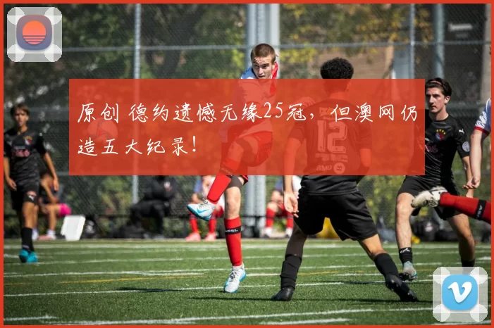 原创 德约遗憾无缘25冠，但澳网仍造五大纪录！