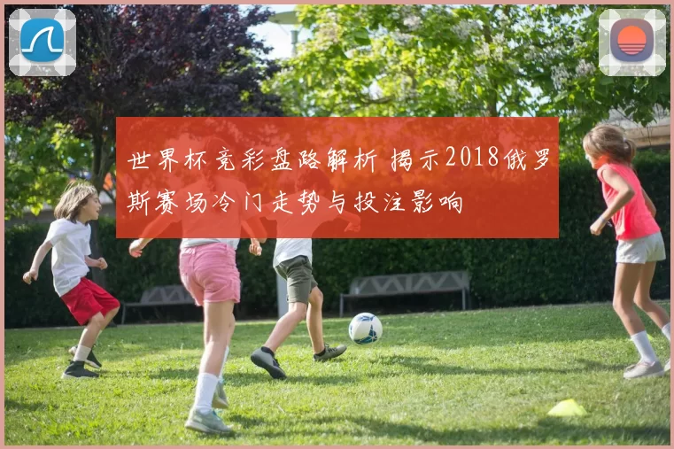 世界杯竞彩盘路解析 揭示2018俄罗斯赛场冷门走势与投注影响