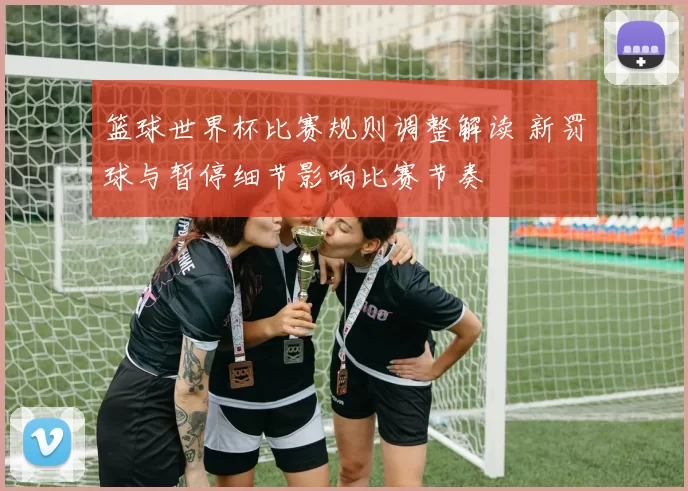 篮球世界杯比赛规则调整解读 新罚球与暂停细节影响比赛节奏