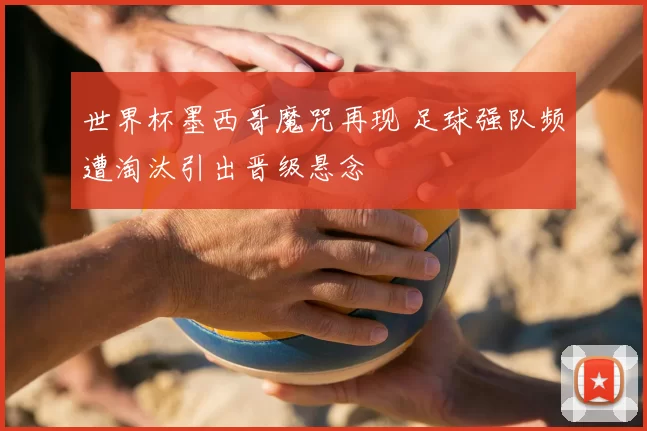 世界杯墨西哥魔咒再现 足球强队频遭淘汰引出晋级悬念