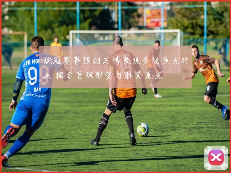 欧冠赛事预测万博聚焦多场焦点对决 揭示晋级形势与胜负看点