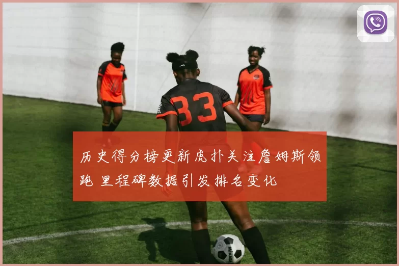 历史得分榜更新虎扑关注詹姆斯领跑 里程碑数据引发排名变化