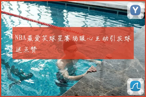 NBA最爱笑球星赛场暖心互动引发球迷点赞