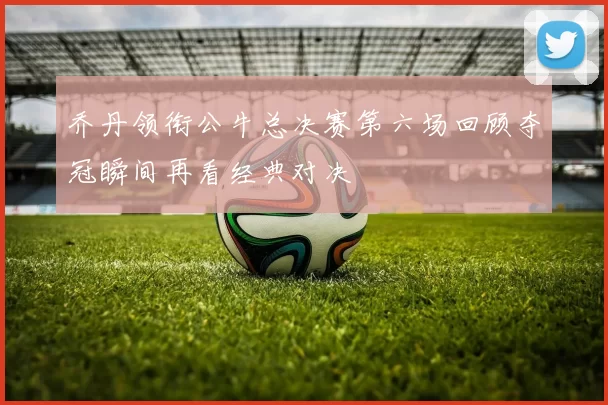 乔丹领衔公牛总决赛第六场回顾夺冠瞬间再看经典对决