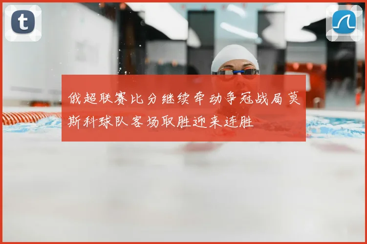 俄超联赛比分继续牵动争冠战局莫斯科球队客场取胜迎来连胜